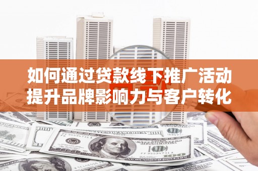 巍山如何通过贷款线下推广活动提升品牌影响力与客户转化率