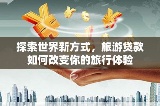 巍山探索世界新方式，旅游贷款如何改变你的旅行体验