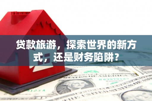 巍山贷款旅游，探索世界的新方式，还是财务陷阱？