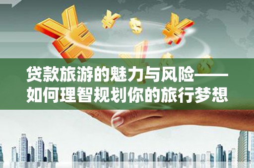 巍山贷款旅游的魅力与风险——如何理智规划你的旅行梦想