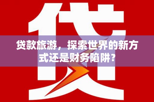 巍山贷款旅游，探索世界的新方式还是财务陷阱？